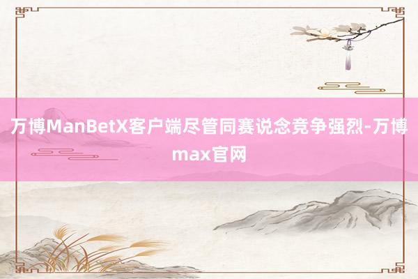 万博ManBetX客户端尽管同赛说念竞争强烈-万博max官网