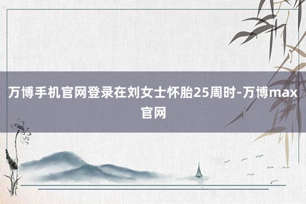 万博手机官网登录在刘女士怀胎25周时-万博max官网