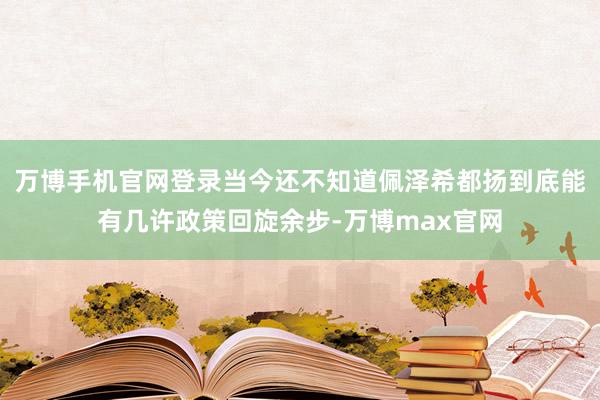 万博手机官网登录当今还不知道佩泽希都扬到底能有几许政策回旋余步-万博max官网