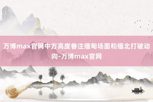 万博max官网中方高度眷注缅甸场面和缅北打破动向-万博max官网