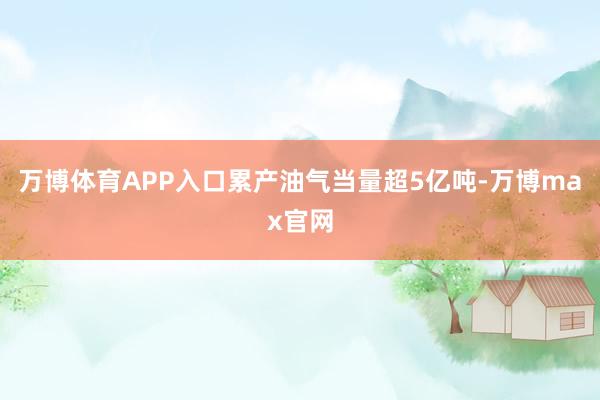 万博体育APP入口累产油气当量超5亿吨-万博max官网