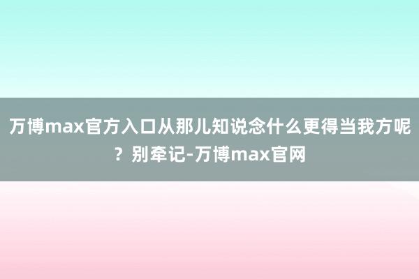 万博max官方入口从那儿知说念什么更得当我方呢？别牵记-万博max官网