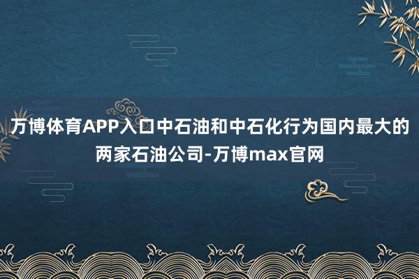 万博体育APP入口中石油和中石化行为国内最大的两家石油公司-万博max官网