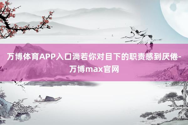 万博体育APP入口淌若你对目下的职责感到厌倦-万博max官网