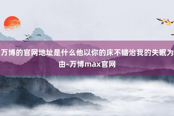 万博的官网地址是什么他以你的床不错治我的失眠为由-万博max官网