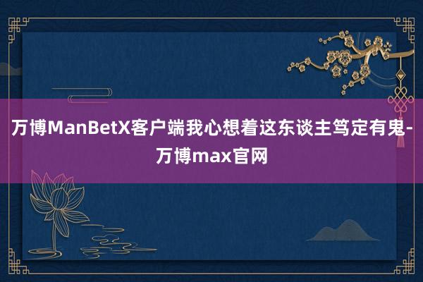 万博ManBetX客户端我心想着这东谈主笃定有鬼-万博max官网