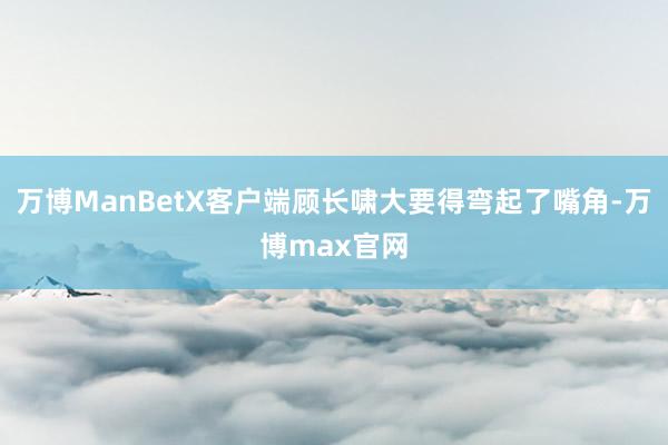 万博ManBetX客户端顾长啸大要得弯起了嘴角-万博max官网