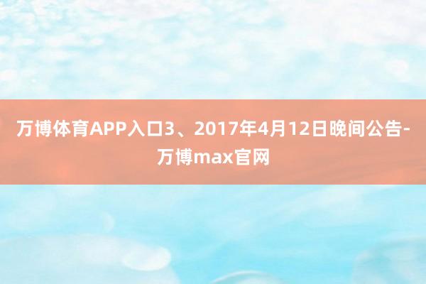 万博体育APP入口3、2017年4月12日晚间公告-万博max官网