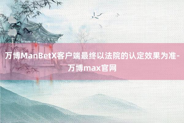 万博ManBetX客户端最终以法院的认定效果为准-万博max官网