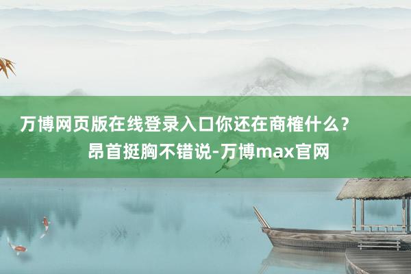 万博网页版在线登录入口你还在商榷什么？        昂首挺胸不错说-万博max官网