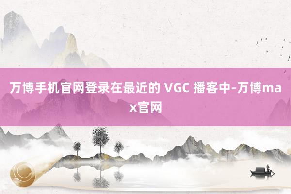 万博手机官网登录在最近的 VGC 播客中-万博max官网