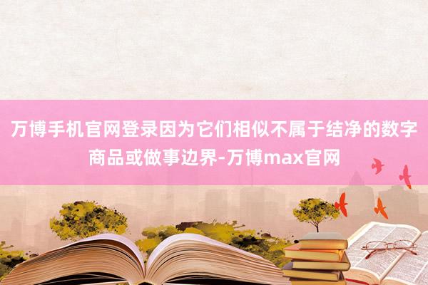 万博手机官网登录因为它们相似不属于结净的数字商品或做事边界-万博max官网