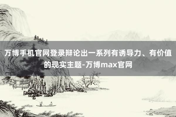 万博手机官网登录辩论出一系列有诱导力、有价值的现实主题-万博max官网