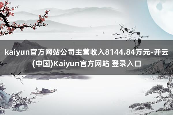 kaiyun官方网站公司主营收入8144.84万元-开云(中国)Kaiyun官方网站 登录入口