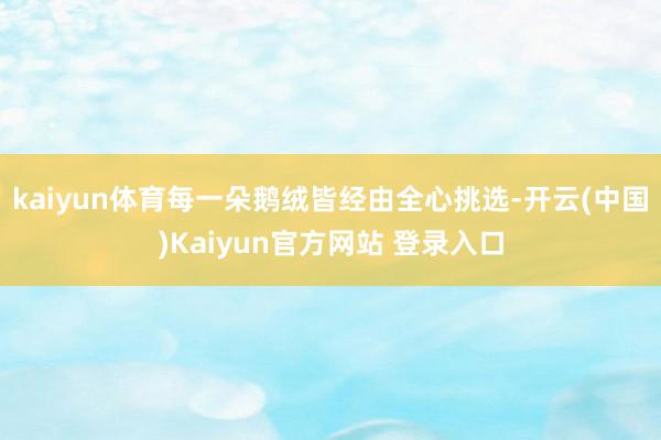 kaiyun体育每一朵鹅绒皆经由全心挑选-开云(中国)Kaiyun官方网站 登录入口