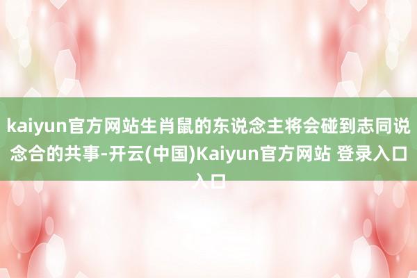 kaiyun官方网站生肖鼠的东说念主将会碰到志同说念合的共事-开云(中国)Kaiyun官方网站 登录入口