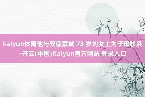 kaiyun体育他与安徽蒙城 73 岁刘女士为子母联系-开云(中国)Kaiyun官方网站 登录入口